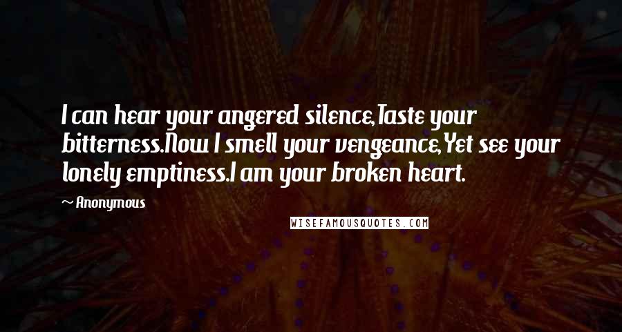 Anonymous Quotes: I can hear your angered silence,Taste your bitterness.Now I smell your vengeance,Yet see your lonely emptiness.I am your broken heart.