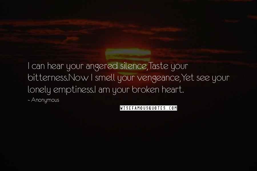 Anonymous Quotes: I can hear your angered silence,Taste your bitterness.Now I smell your vengeance,Yet see your lonely emptiness.I am your broken heart.