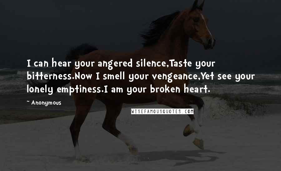 Anonymous Quotes: I can hear your angered silence,Taste your bitterness.Now I smell your vengeance,Yet see your lonely emptiness.I am your broken heart.