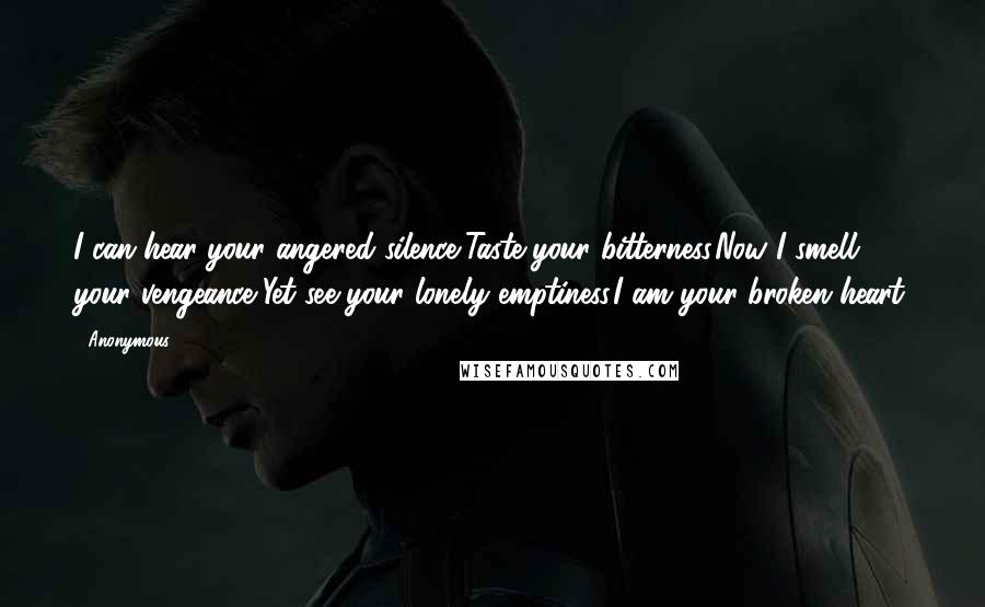 Anonymous Quotes: I can hear your angered silence,Taste your bitterness.Now I smell your vengeance,Yet see your lonely emptiness.I am your broken heart.