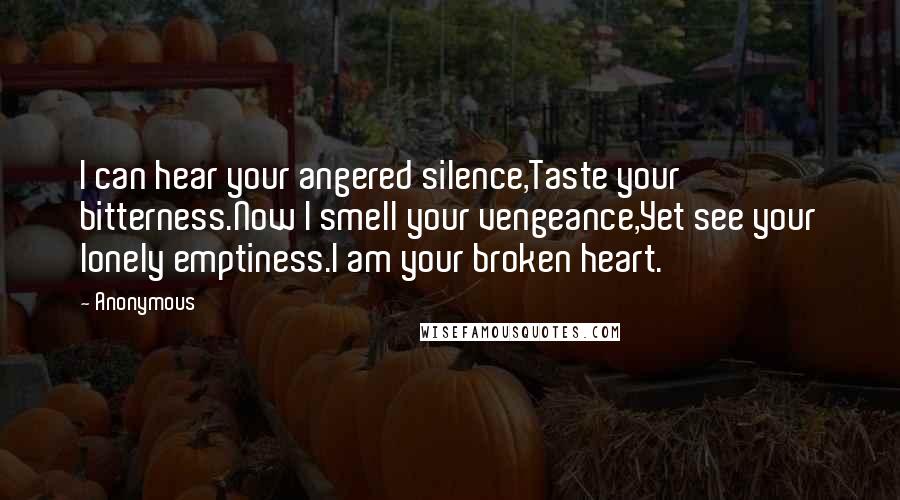 Anonymous Quotes: I can hear your angered silence,Taste your bitterness.Now I smell your vengeance,Yet see your lonely emptiness.I am your broken heart.