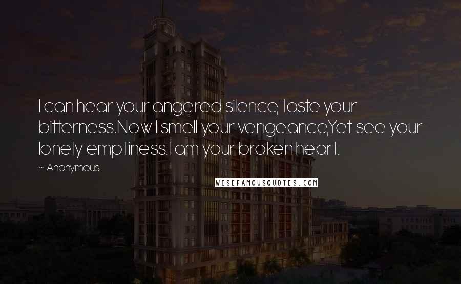 Anonymous Quotes: I can hear your angered silence,Taste your bitterness.Now I smell your vengeance,Yet see your lonely emptiness.I am your broken heart.