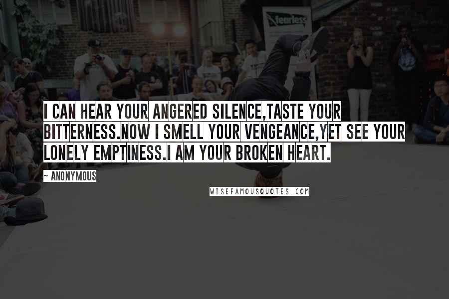 Anonymous Quotes: I can hear your angered silence,Taste your bitterness.Now I smell your vengeance,Yet see your lonely emptiness.I am your broken heart.