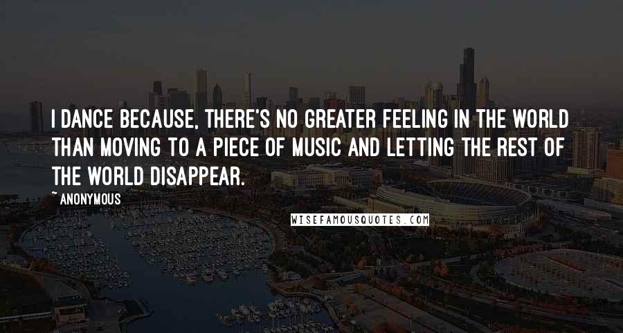 Anonymous Quotes: I dance because, there's no greater feeling in the world than moving to a piece of music and letting the rest of the world disappear.