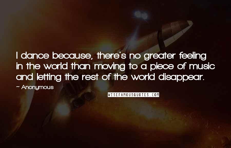 Anonymous Quotes: I dance because, there's no greater feeling in the world than moving to a piece of music and letting the rest of the world disappear.