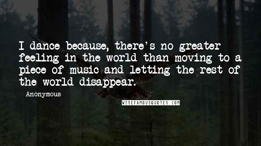 Anonymous Quotes: I dance because, there's no greater feeling in the world than moving to a piece of music and letting the rest of the world disappear.