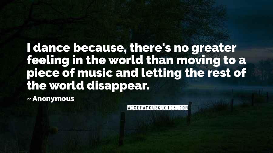 Anonymous Quotes: I dance because, there's no greater feeling in the world than moving to a piece of music and letting the rest of the world disappear.