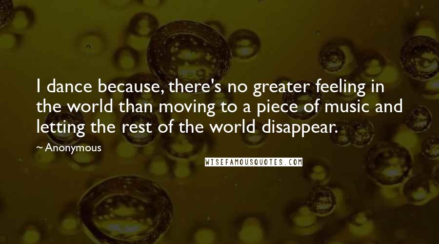 Anonymous Quotes: I dance because, there's no greater feeling in the world than moving to a piece of music and letting the rest of the world disappear.