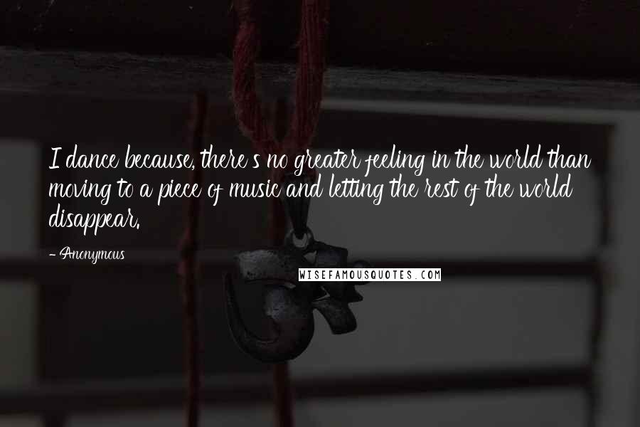 Anonymous Quotes: I dance because, there's no greater feeling in the world than moving to a piece of music and letting the rest of the world disappear.