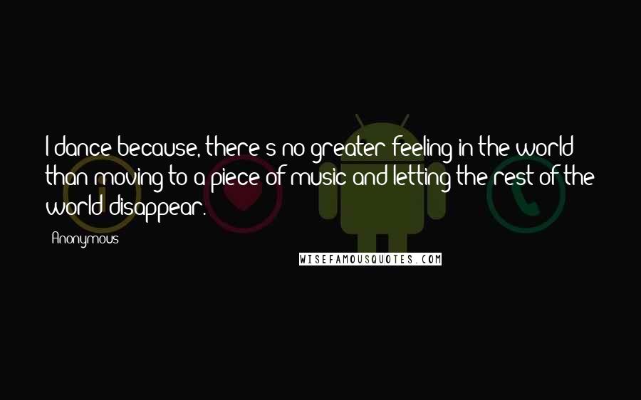 Anonymous Quotes: I dance because, there's no greater feeling in the world than moving to a piece of music and letting the rest of the world disappear.