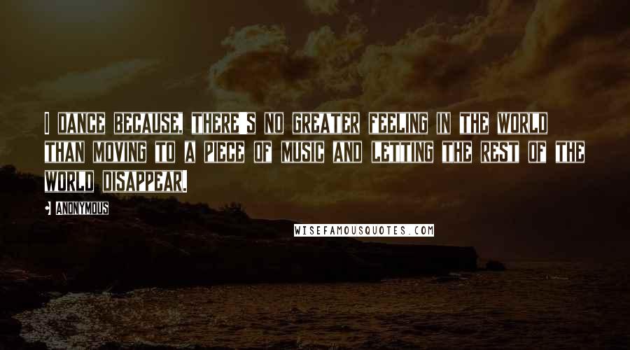 Anonymous Quotes: I dance because, there's no greater feeling in the world than moving to a piece of music and letting the rest of the world disappear.