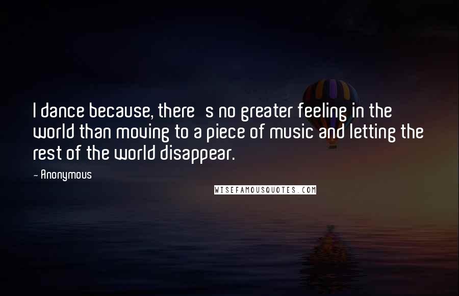 Anonymous Quotes: I dance because, there's no greater feeling in the world than moving to a piece of music and letting the rest of the world disappear.