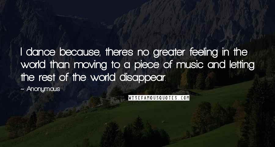 Anonymous Quotes: I dance because, there's no greater feeling in the world than moving to a piece of music and letting the rest of the world disappear.