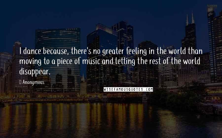 Anonymous Quotes: I dance because, there's no greater feeling in the world than moving to a piece of music and letting the rest of the world disappear.