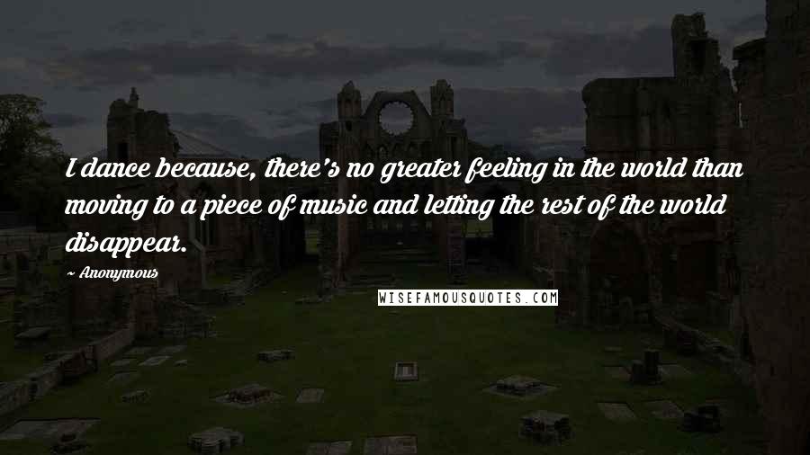 Anonymous Quotes: I dance because, there's no greater feeling in the world than moving to a piece of music and letting the rest of the world disappear.