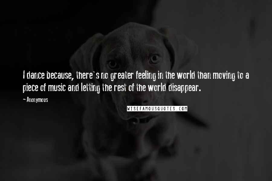 Anonymous Quotes: I dance because, there's no greater feeling in the world than moving to a piece of music and letting the rest of the world disappear.