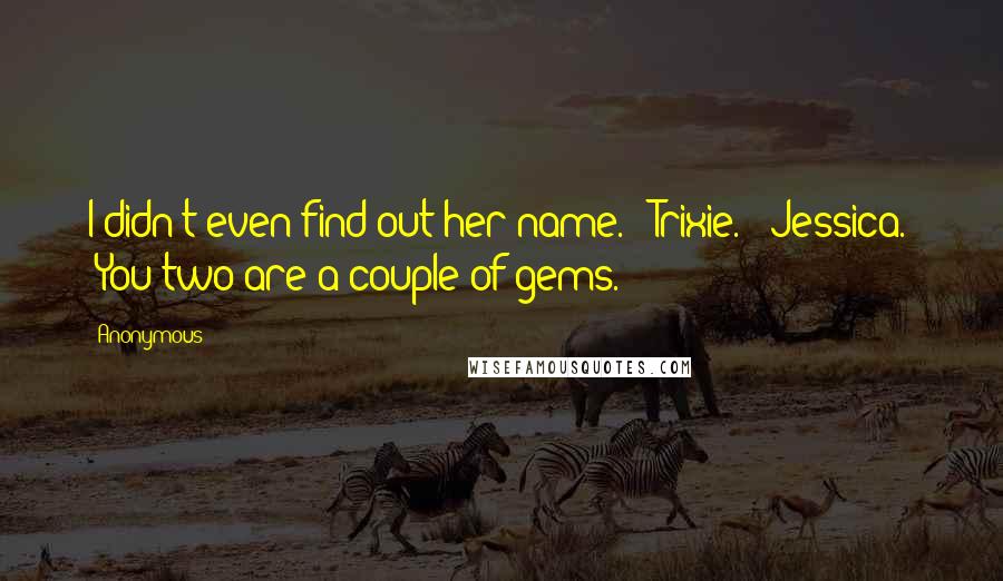 Anonymous Quotes: I didn't even find out her name." "Trixie." "Jessica." "You two are a couple of gems.