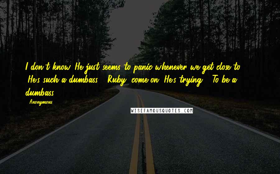 Anonymous Quotes: I don't know. He just seems to panic whenever we get close to ... " "He's such a dumbass." "Ruby, come on. He's trying." "To be a dumbass?