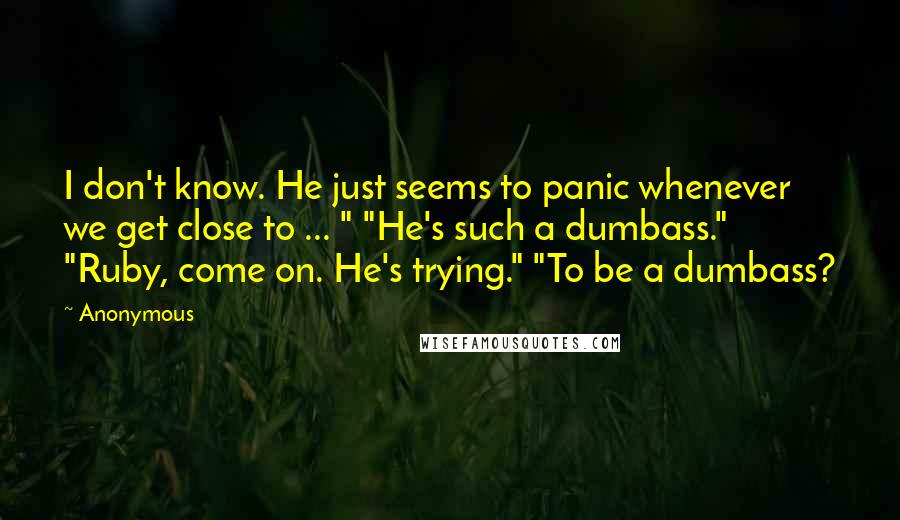 Anonymous Quotes: I don't know. He just seems to panic whenever we get close to ... " "He's such a dumbass." "Ruby, come on. He's trying." "To be a dumbass?