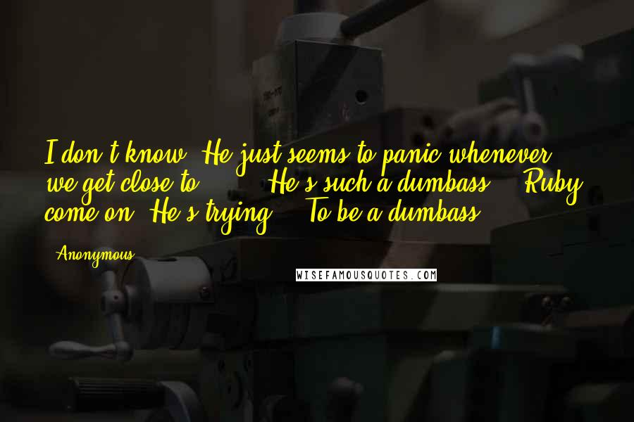 Anonymous Quotes: I don't know. He just seems to panic whenever we get close to ... " "He's such a dumbass." "Ruby, come on. He's trying." "To be a dumbass?