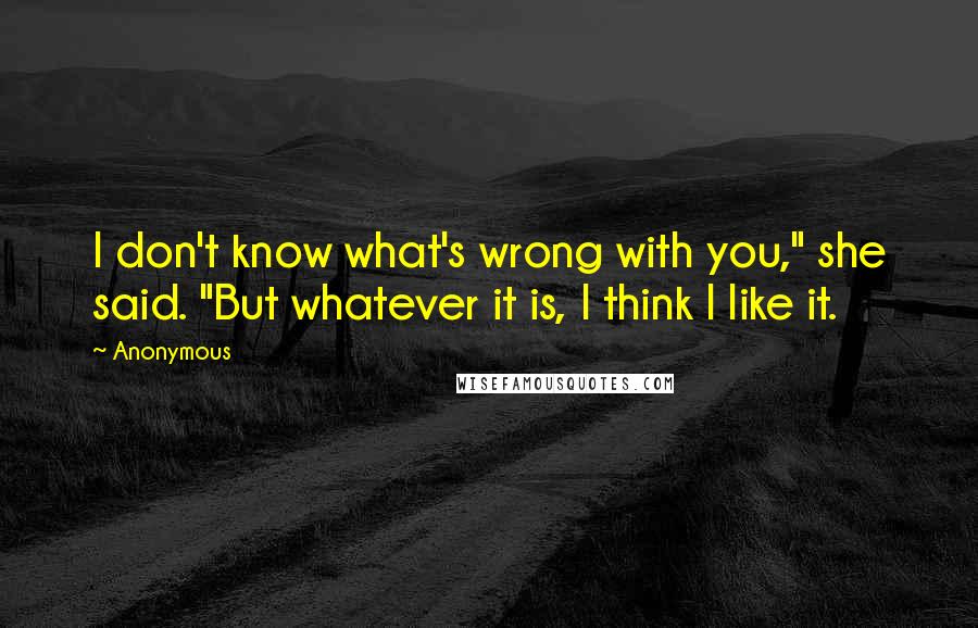 Anonymous Quotes: I don't know what's wrong with you," she said. "But whatever it is, I think I like it.