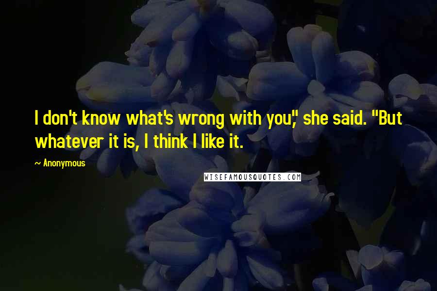 Anonymous Quotes: I don't know what's wrong with you," she said. "But whatever it is, I think I like it.