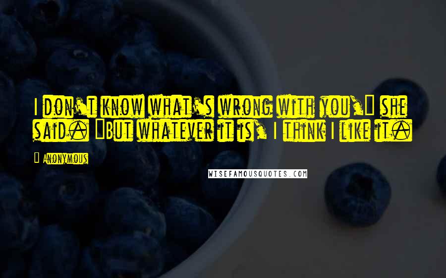 Anonymous Quotes: I don't know what's wrong with you," she said. "But whatever it is, I think I like it.