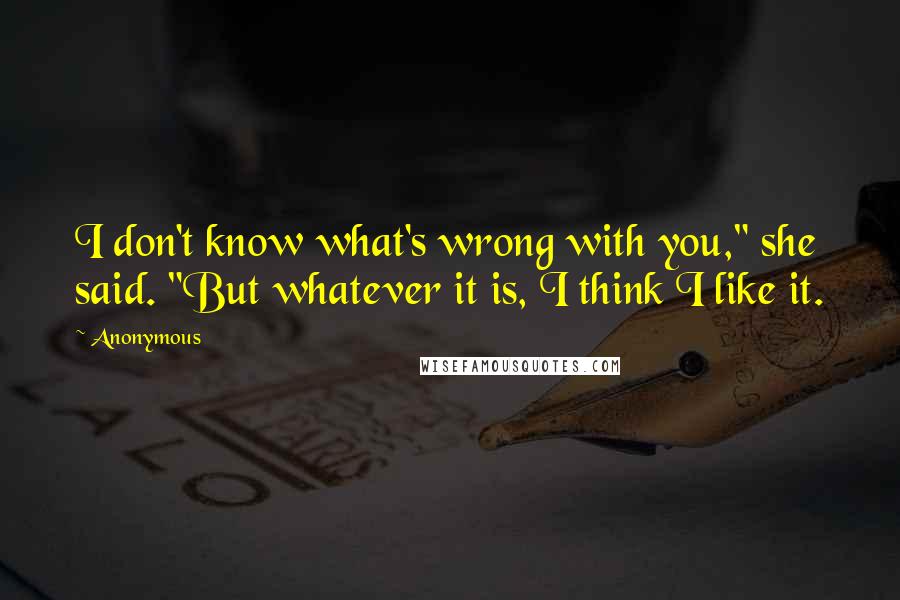 Anonymous Quotes: I don't know what's wrong with you," she said. "But whatever it is, I think I like it.