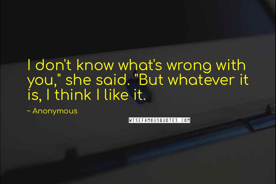 Anonymous Quotes: I don't know what's wrong with you," she said. "But whatever it is, I think I like it.