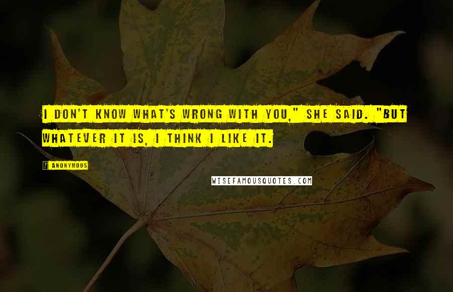 Anonymous Quotes: I don't know what's wrong with you," she said. "But whatever it is, I think I like it.