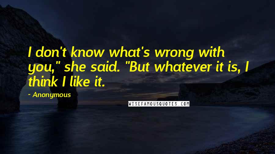 Anonymous Quotes: I don't know what's wrong with you," she said. "But whatever it is, I think I like it.