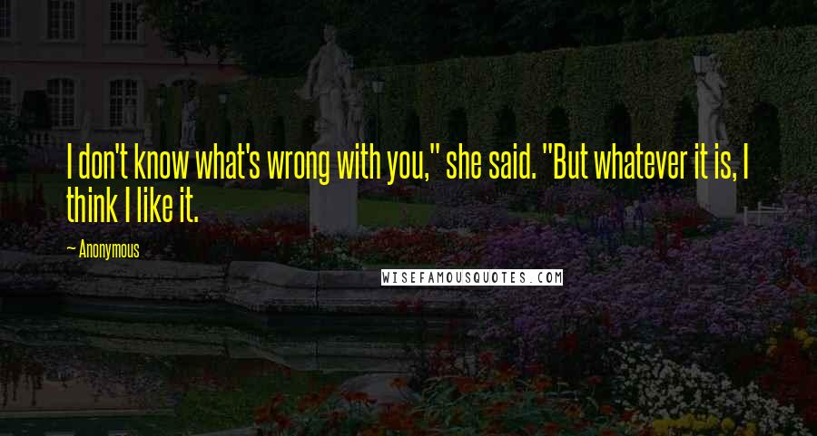 Anonymous Quotes: I don't know what's wrong with you," she said. "But whatever it is, I think I like it.