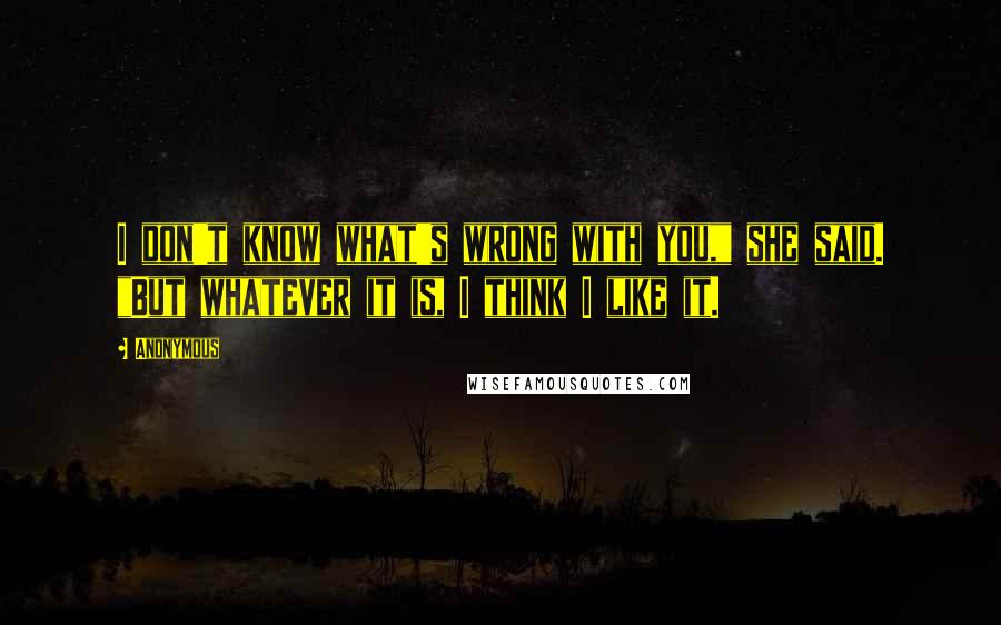 Anonymous Quotes: I don't know what's wrong with you," she said. "But whatever it is, I think I like it.