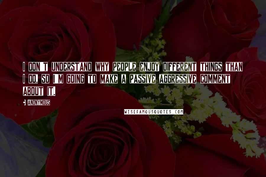 Anonymous Quotes: I don't understand why people enjoy different things than I do, so I'm going to make a passive aggressive comment about it.