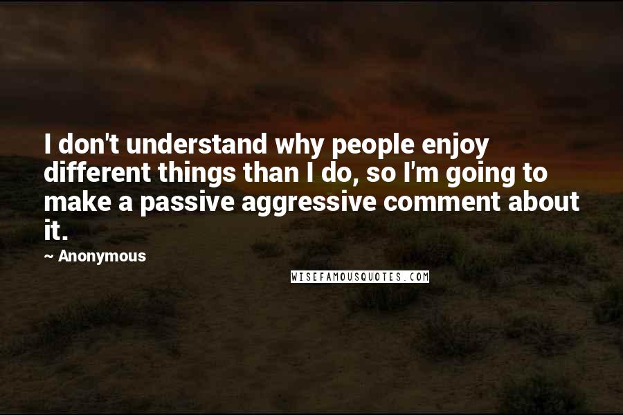 Anonymous Quotes: I don't understand why people enjoy different things than I do, so I'm going to make a passive aggressive comment about it.