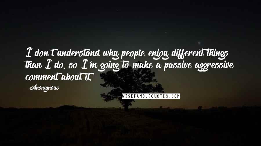Anonymous Quotes: I don't understand why people enjoy different things than I do, so I'm going to make a passive aggressive comment about it.