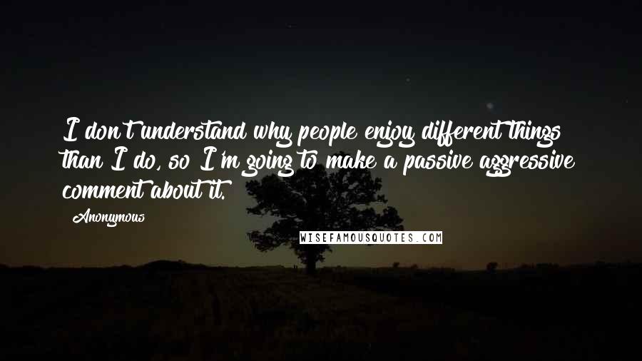 Anonymous Quotes: I don't understand why people enjoy different things than I do, so I'm going to make a passive aggressive comment about it.