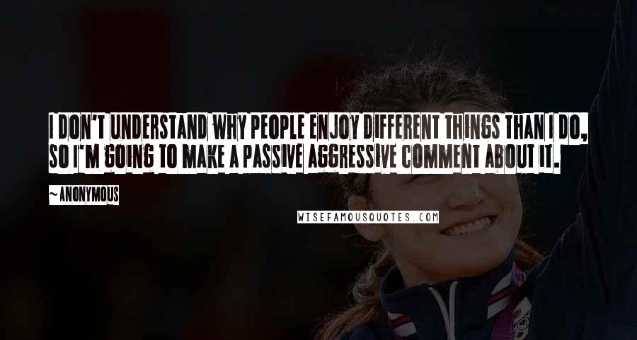 Anonymous Quotes: I don't understand why people enjoy different things than I do, so I'm going to make a passive aggressive comment about it.