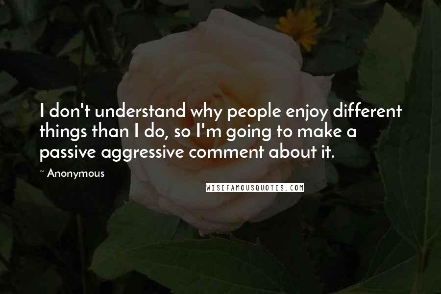 Anonymous Quotes: I don't understand why people enjoy different things than I do, so I'm going to make a passive aggressive comment about it.