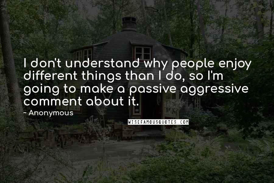 Anonymous Quotes: I don't understand why people enjoy different things than I do, so I'm going to make a passive aggressive comment about it.