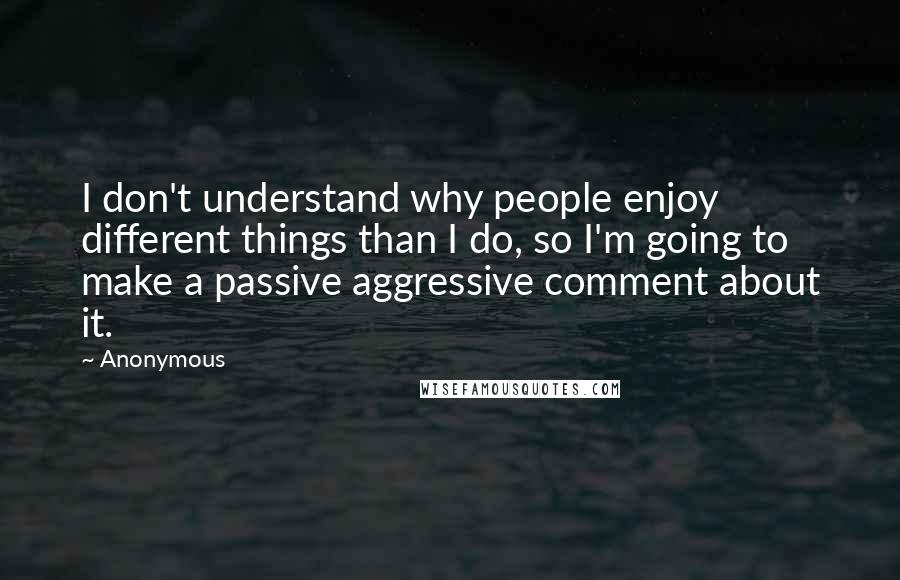 Anonymous Quotes: I don't understand why people enjoy different things than I do, so I'm going to make a passive aggressive comment about it.