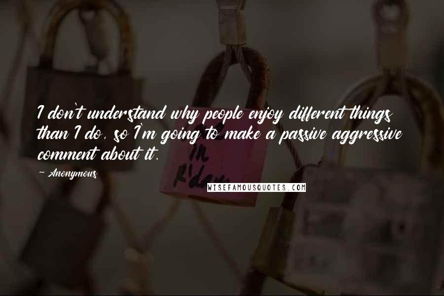 Anonymous Quotes: I don't understand why people enjoy different things than I do, so I'm going to make a passive aggressive comment about it.