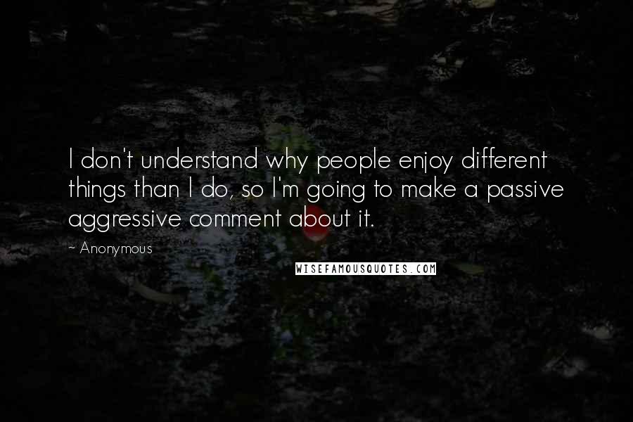 Anonymous Quotes: I don't understand why people enjoy different things than I do, so I'm going to make a passive aggressive comment about it.