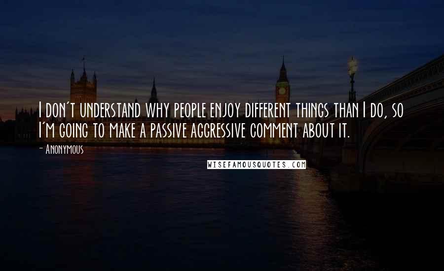 Anonymous Quotes: I don't understand why people enjoy different things than I do, so I'm going to make a passive aggressive comment about it.