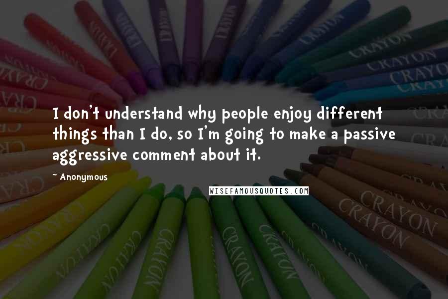 Anonymous Quotes: I don't understand why people enjoy different things than I do, so I'm going to make a passive aggressive comment about it.