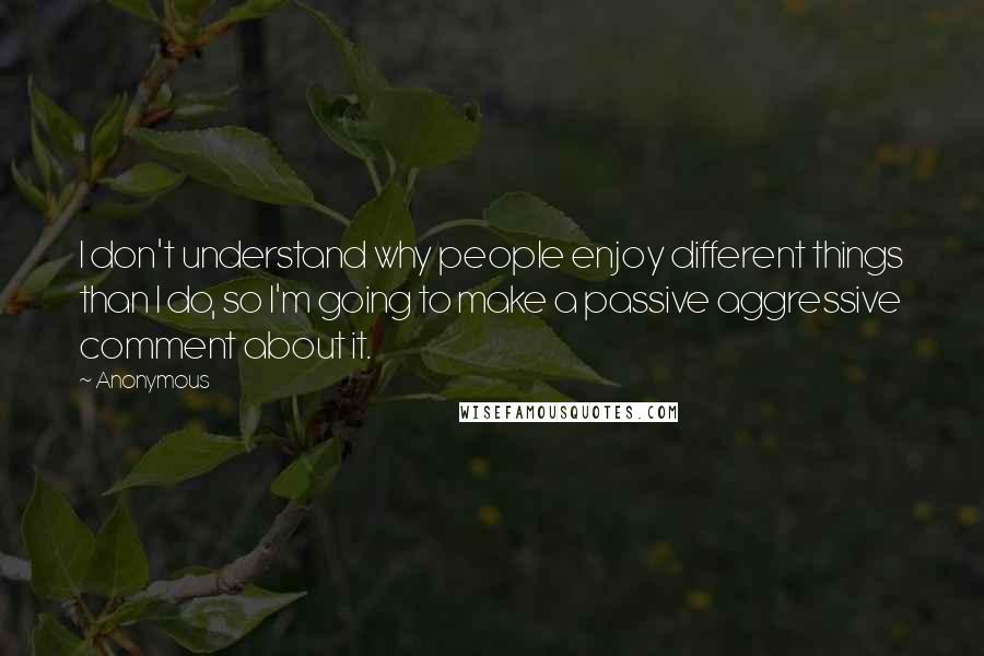 Anonymous Quotes: I don't understand why people enjoy different things than I do, so I'm going to make a passive aggressive comment about it.