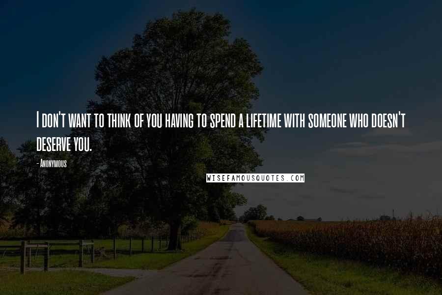 Anonymous Quotes: I don't want to think of you having to spend a lifetime with someone who doesn't deserve you.