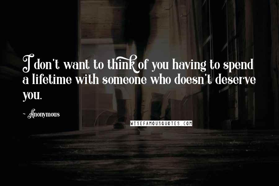 Anonymous Quotes: I don't want to think of you having to spend a lifetime with someone who doesn't deserve you.