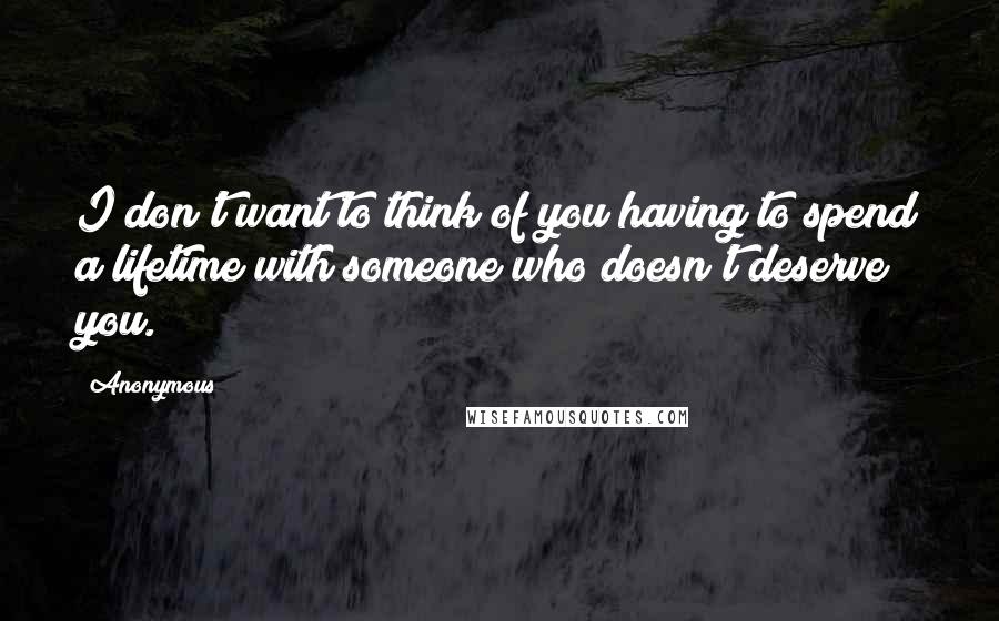 Anonymous Quotes: I don't want to think of you having to spend a lifetime with someone who doesn't deserve you.