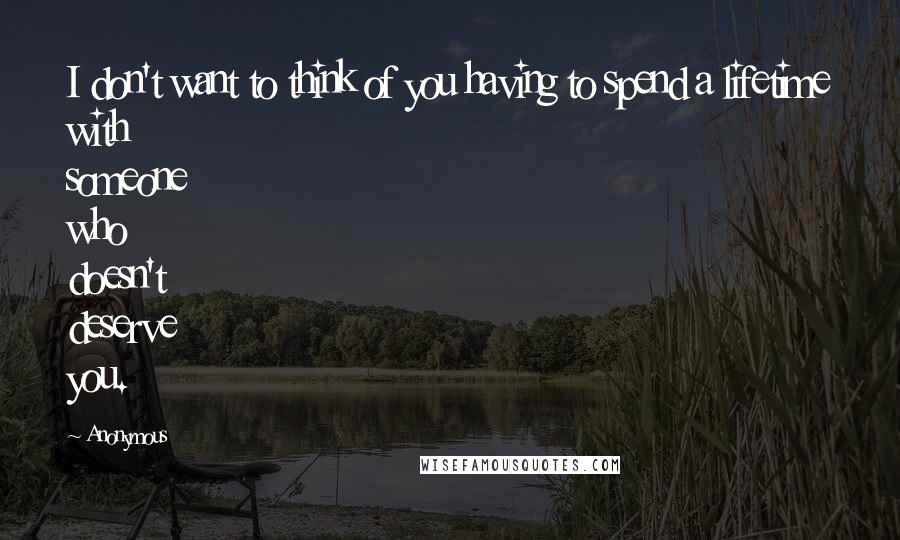 Anonymous Quotes: I don't want to think of you having to spend a lifetime with someone who doesn't deserve you.